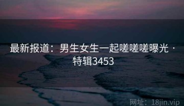 最新报道：男生女生一起嗟嗟嗟曝光 · 特辑3453