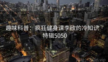趣味科普：疯狂健身课李欣的冷知识 · 特辑5050