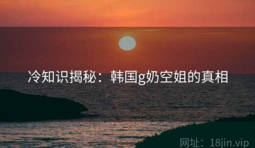 冷知识揭秘：韩国g奶空姐的真相