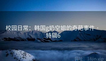 校园日常：韩国g奶空姐的奇葩事件 · 特辑6
