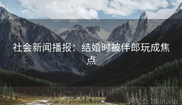 社会新闻播报：结婚时被伴郎玩成焦点