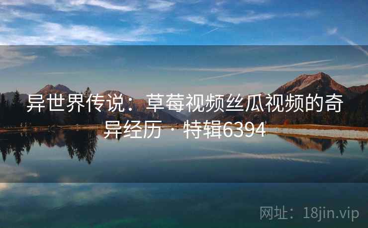 异世界传说：草莓视频丝瓜视频的奇异经历 · 特辑6394