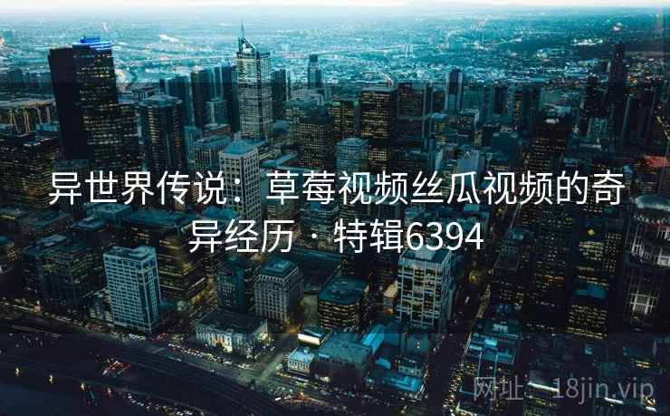 异世界传说：草莓视频丝瓜视频的奇异经历 · 特辑6394