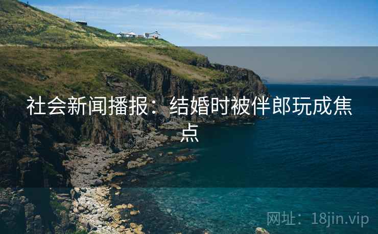 社会新闻播报：结婚时被伴郎玩成焦点
