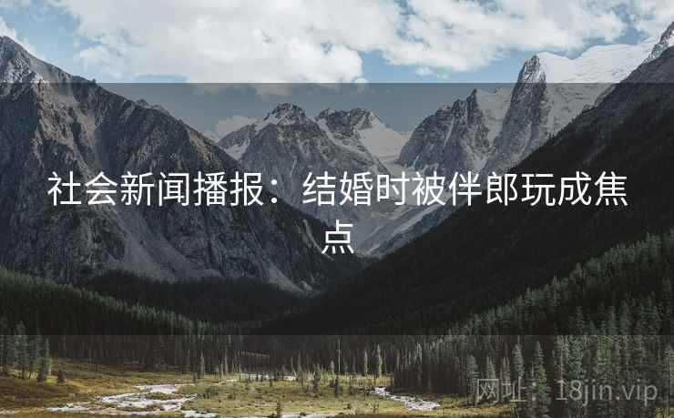 社会新闻播报：结婚时被伴郎玩成焦点