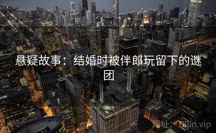 悬疑故事：结婚时被伴郎玩留下的谜团