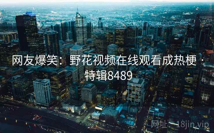 网友爆笑：野花视频在线观看成热梗 · 特辑8489