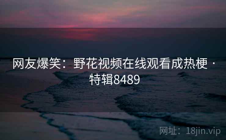 网友爆笑：野花视频在线观看成热梗 · 特辑8489