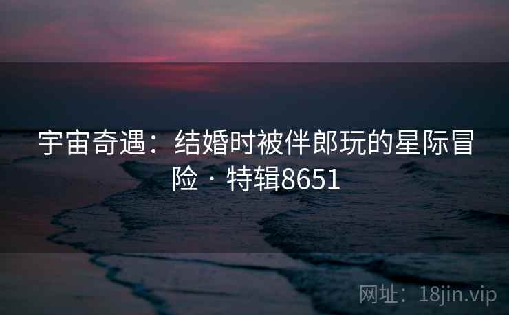 宇宙奇遇：结婚时被伴郎玩的星际冒险 · 特辑8651