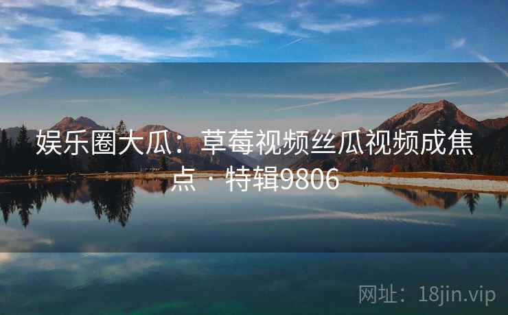 娱乐圈大瓜：草莓视频丝瓜视频成焦点 · 特辑9806