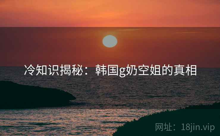 冷知识揭秘：韩国g奶空姐的真相