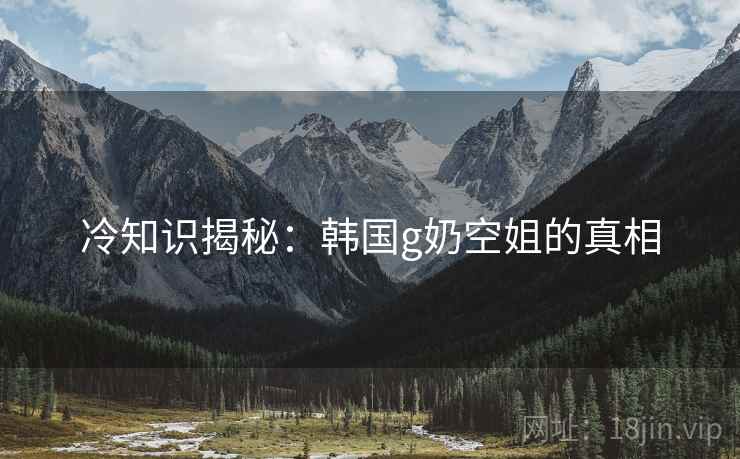 冷知识揭秘：韩国g奶空姐的真相