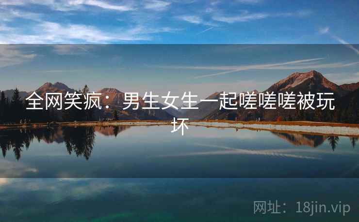 全网笑疯：男生女生一起嗟嗟嗟被玩坏