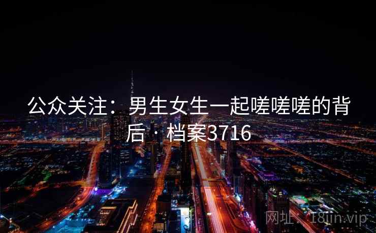 公众关注：男生女生一起嗟嗟嗟的背后 · 档案3716