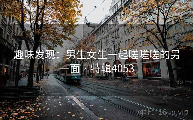 趣味发现:男生女生一起嗟嗟嗟的另一面 · 特辑4053 趣味发现:男生女生一起嗟嗟嗟的另一面 · 特辑4053