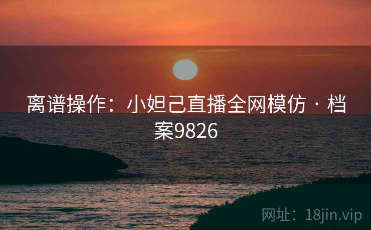 离谱操作：小妲己直播全网模仿 · 档案9826