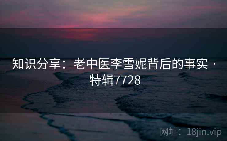 知识分享：老中医李雪妮背后的事实 · 特辑7728