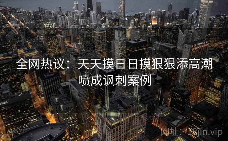 全网热议:天天摸日日摸狠狠添高潮喷成讽刺案例 全网热议:天天摸日日摸狠狠添高潮喷成讽刺案例