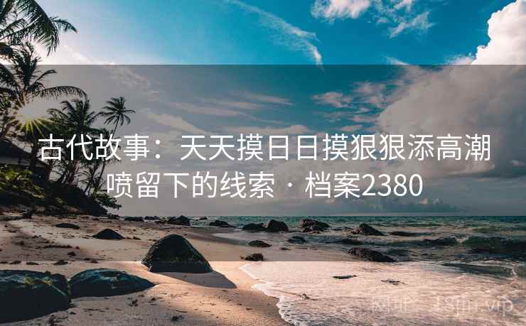古代故事:天天摸日日摸狠狠添高潮喷留下的线索 · 档案2380 古代故事:天天摸日日摸狠狠添高潮喷留下的线索 · 档案2380