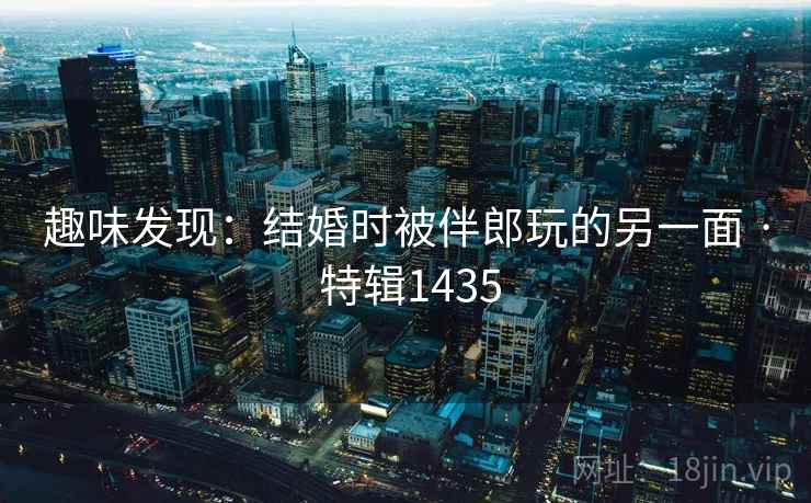 趣味发现：结婚时被伴郎玩的另一面 · 特辑1435