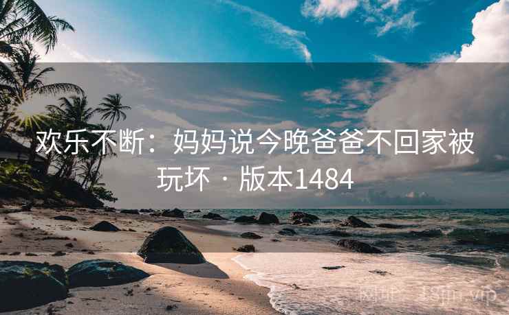 欢乐不断：妈妈说今晚爸爸不回家被玩坏 · 版本1484