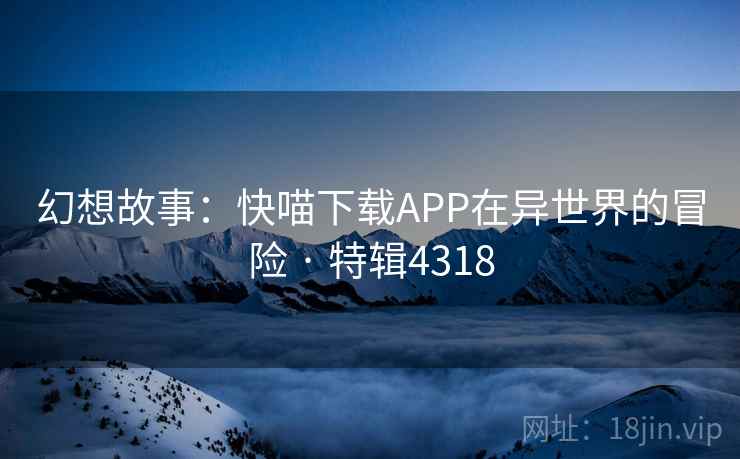 幻想故事：快喵下载APP在异世界的冒险 · 特辑4318