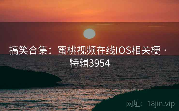 搞笑合集：蜜桃视频在线IOS相关梗 · 特辑3954