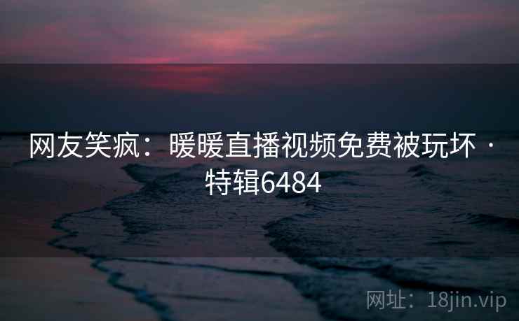 网友笑疯：暖暖直播视频免费被玩坏 · 特辑6484