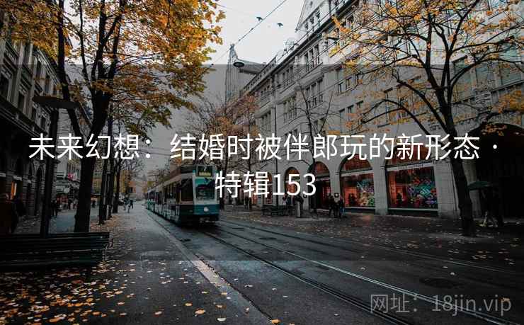 未来幻想:结婚时被伴郎玩的新形态 · 特辑153 未来幻想:结婚时被伴郎玩的新形态 · 特辑153