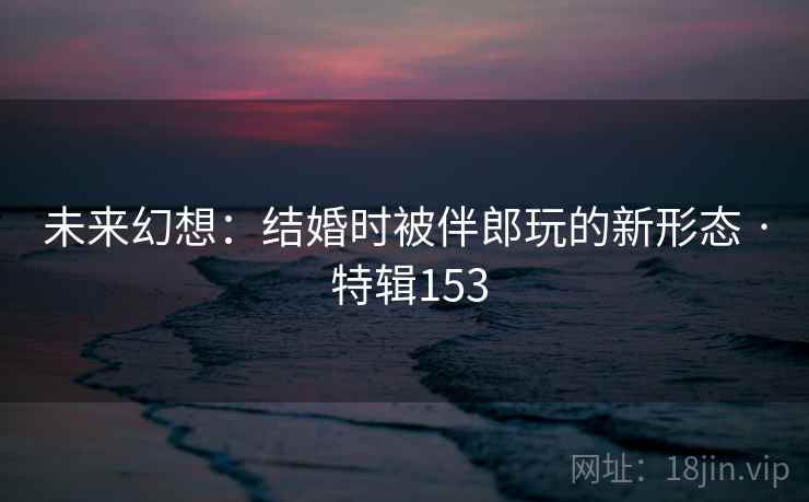 未来幻想:结婚时被伴郎玩的新形态 · 特辑153 未来幻想:结婚时被伴郎玩的新形态 · 特辑153
